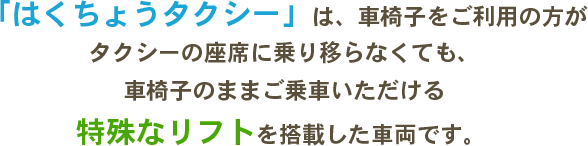 「はくちょうタクシー」は、車椅子をご利用の方がタクシーの座席に乗り移らなくても、車椅子のままご乗車いただける特殊なリフト及びスロープ板を搭載した福祉車両です。