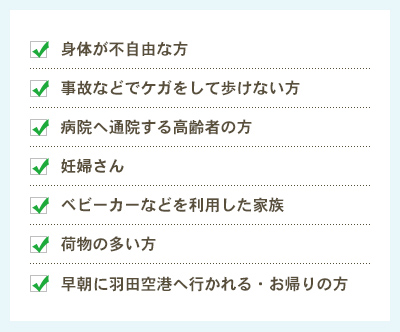 身体が不自由な方 / 事故などでケガをして歩けない方 / 病院へ通院する高齢者の方 / 妊婦さん / ベビーカーなどを利用した家族 / 荷物の多い方 / 早朝に羽田空港へ行かれる・お帰りの方